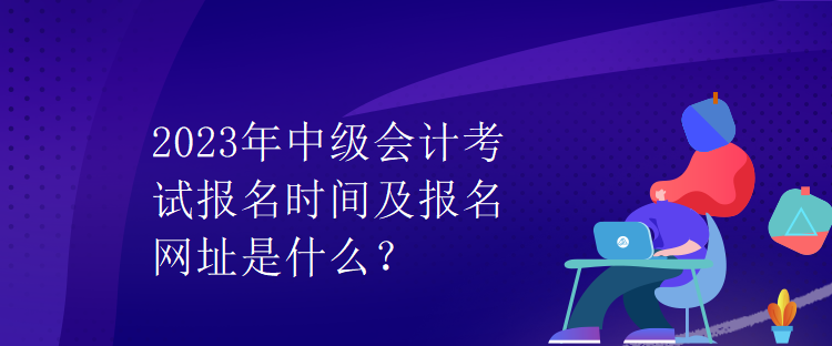 2023年中級會計考試報名時間及報名網址是什么？