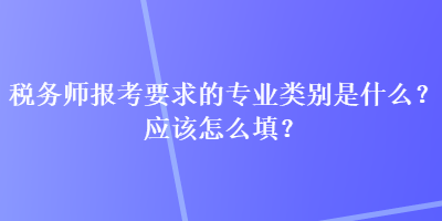 稅務師報考要求的專業(yè)類別是什么？應該怎么填？