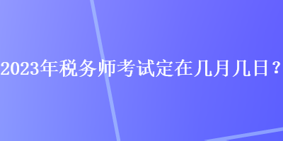 2023年稅務(wù)師考試定在幾月幾日？