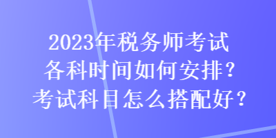 2023年稅務(wù)師考試各科時(shí)間如何安排？考試科目怎么搭配好？