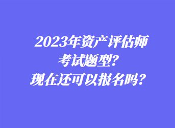 2023年資產(chǎn)評估師考試題型？現(xiàn)在還可以報(bào)名嗎？