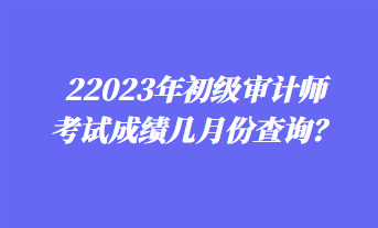 2023年初級審計(jì)師考試成績幾月份查詢？