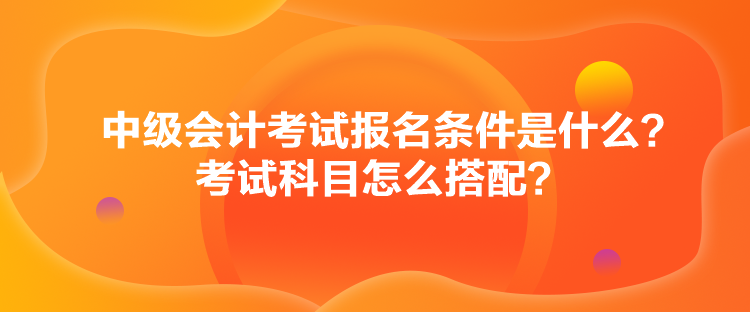 中級會計考試報名條件是什么？考試科目怎么搭配？