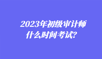 2023年初級審計(jì)師什么時(shí)間考試？