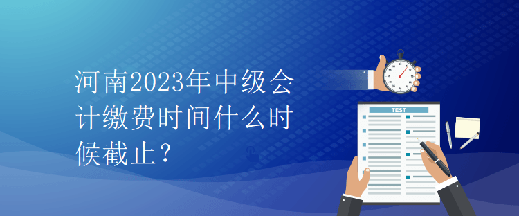 河南2023年中級(jí)會(huì)計(jì)繳費(fèi)時(shí)間什么時(shí)候截止？