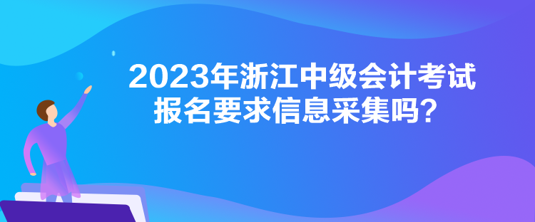 2023年浙江中級會計考試報名要求信息采集嗎？