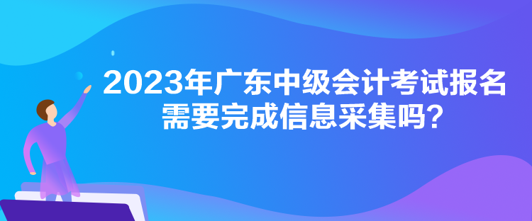 2023年廣東中級會計考試報名需要完成信息采集嗎？