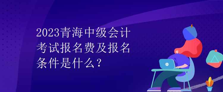 2023青海中級(jí)會(huì)計(jì)考試報(bào)名費(fèi)及報(bào)名條件是什么？