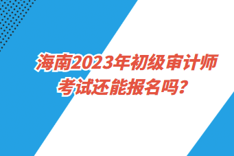 海南2023年初級審計(jì)師考試還能報(bào)名嗎？