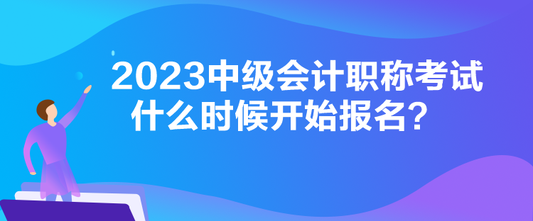 2023中級會計職稱考試什么時候開始報名？