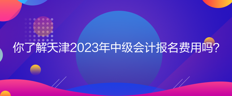 你了解天津2023年中級(jí)會(huì)計(jì)報(bào)名費(fèi)用嗎？