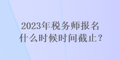 2023年稅務師報名什么時候時間截止？