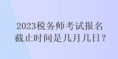 2023稅務師考試報名截止時間是幾月幾日？