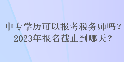 中專學(xué)歷可以報(bào)考稅務(wù)師嗎？2023年報(bào)名截止到哪天？