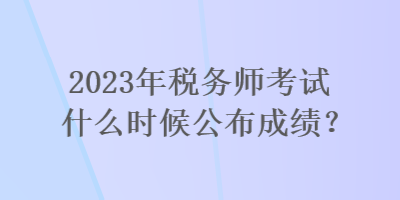 2023年稅務(wù)師考試什么時候公布成績？