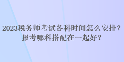 2023稅務(wù)師考試各科時(shí)間怎么安排？報(bào)考哪科搭配在一起好？