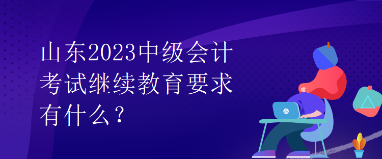 山東2023中級會計考試?yán)^續(xù)教育要求有什么？