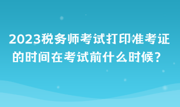 2023稅務(wù)師考試打印準(zhǔn)考證的時(shí)間在考試前什么時(shí)候？