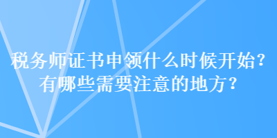 稅務(wù)師證書(shū)申領(lǐng)什么時(shí)候開(kāi)始？有哪些需要注意的地方？