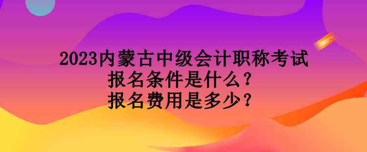 2023內(nèi)蒙古中級會計職稱考試報名條件是什么？報名費用是多少？