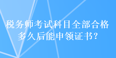 稅務(wù)師考試科目全部合格多久后能申領(lǐng)證書(shū)？