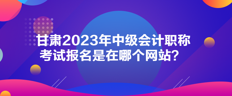 甘肅2023年中級會計職稱考試報名是在哪個網(wǎng)站？