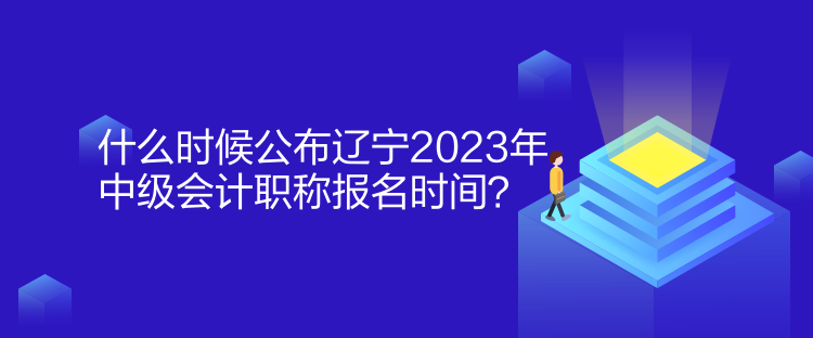 什么時候公布遼寧2023年中級會計職稱報名時間？