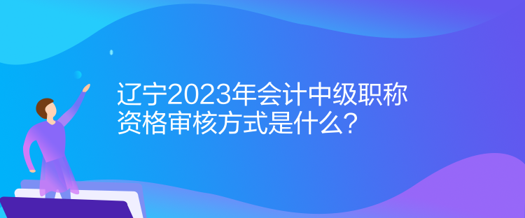 遼寧2023年會計中級職稱資格審核方式是什么？