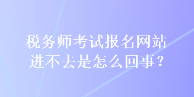 稅務(wù)師考試報名網(wǎng)站進不去是怎么回事？