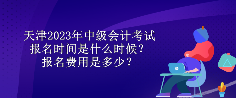 天津2023年中級會計考試報名時間是什么時候？報名費用是多少？