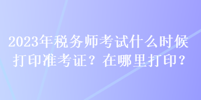 2023年稅務(wù)師考試什么時(shí)候打印準(zhǔn)考證？在哪里打印？