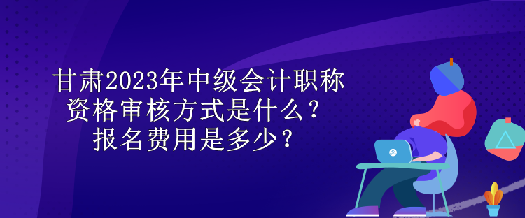 甘肅2023年中級(jí)會(huì)計(jì)職稱資格審核方式是什么？報(bào)名費(fèi)用是多少？