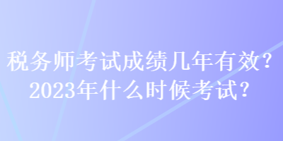 稅務(wù)師考試成績(jī)幾年有效？2023年什么時(shí)候考試？