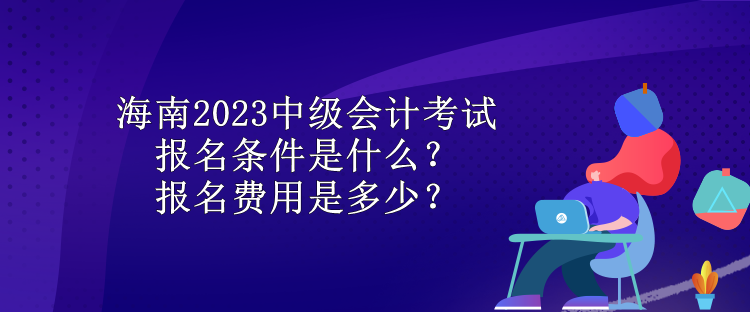 海南2023中級會計考試報名條件是什么？報名費用是多少？