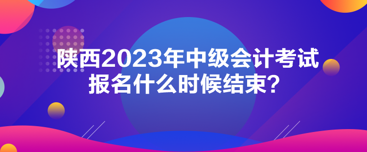 陜西2023年中級會計考試報名什么時候結束？