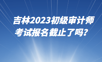 吉林2023初級審計師考試報名截止了嗎？