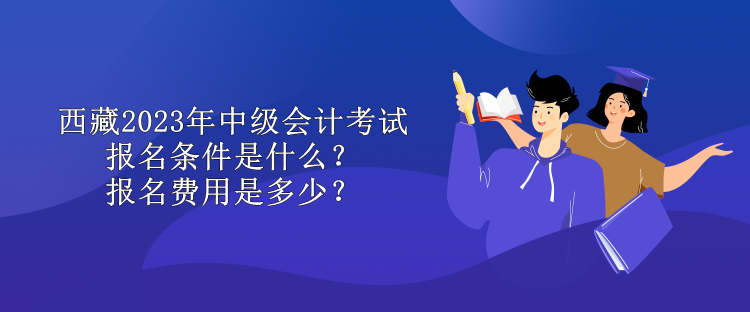 西藏2023年中級會計考試報名條件是什么？報名費用是多少？