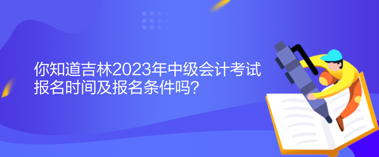 你知道吉林2023年中級會計考試報名時間及報名條件嗎？