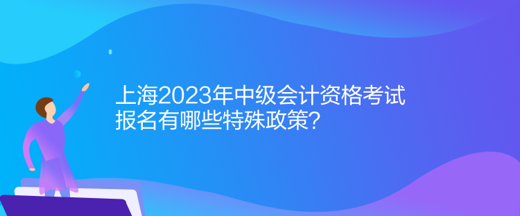 上海2023年中級(jí)會(huì)計(jì)資格考試報(bào)名有哪些特殊政策？