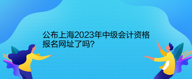 公布上海2023年中級會計(jì)資格報(bào)名網(wǎng)址了嗎？