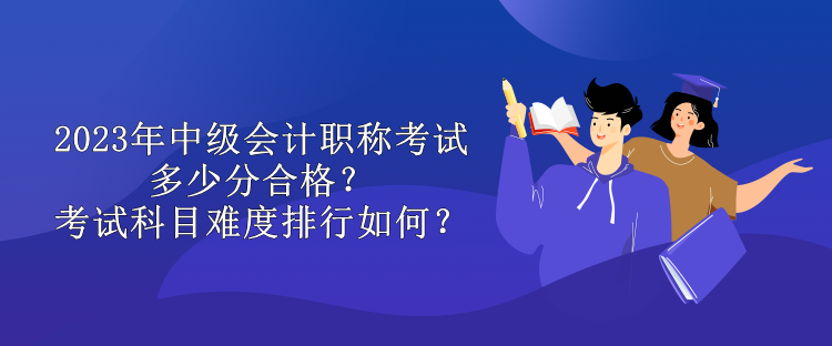 2023年中級(jí)會(huì)計(jì)職稱考試多少分合格？考試科目難度排行如何？