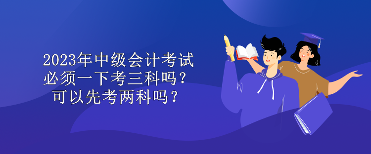 2023年中級(jí)會(huì)計(jì)考試必須一下考三科嗎？可以先考兩科嗎？