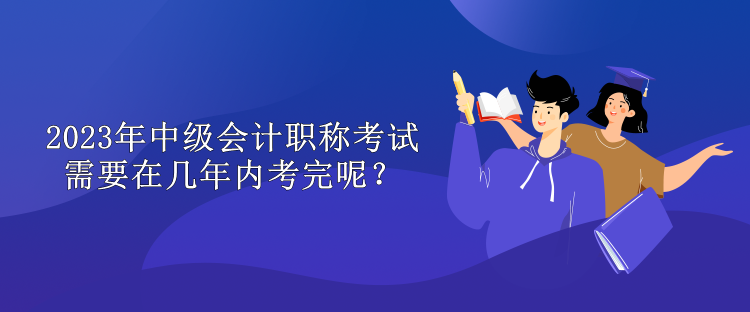 2023年中級會計職稱考試需要在幾年內(nèi)考完呢？