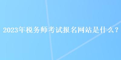 2023年稅務(wù)師考試報(bào)名網(wǎng)站是什么？