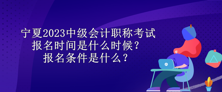 寧夏2023中級會計職稱考試報名時間是什么時候？報名條件是什么？