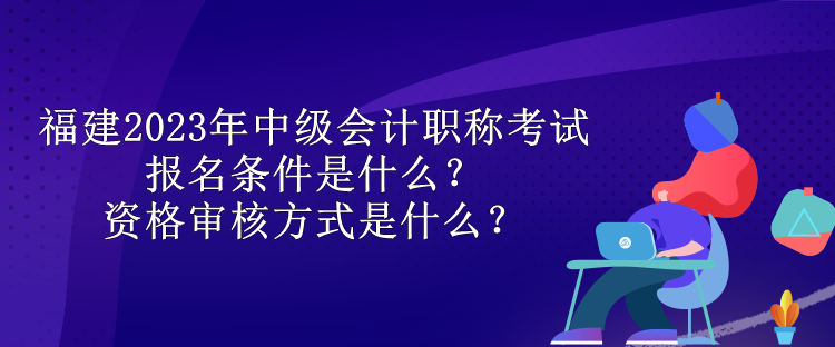 福建2023年中級(jí)會(huì)計(jì)職稱考試報(bào)名條件是什么？資格審核方式是什么？