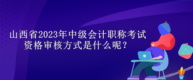 山西省2023年中級會計職稱考試資格審核方式是什么呢？