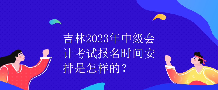 吉林2023年中級會計考試報名時間安排是怎樣的？