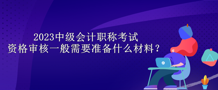 2023中級會計職稱考試資格審核一般需要準(zhǔn)備什么材料？