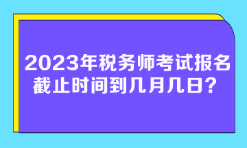 2023年稅務(wù)師考試報(bào)名截止時(shí)間到幾月幾日？